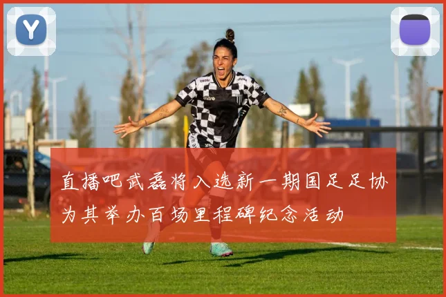 直播吧武磊将入选新一期国足足协为其举办百场里程碑纪念活动