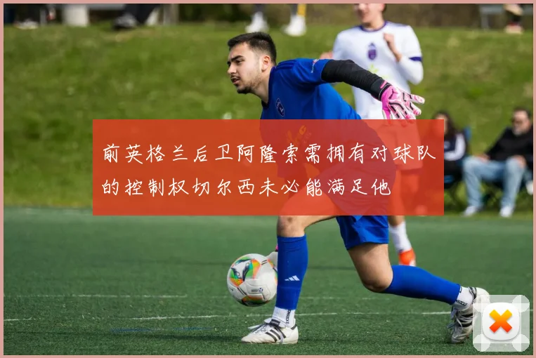 前英格兰后卫阿隆索需拥有对球队的控制权切尔西未必能满足他