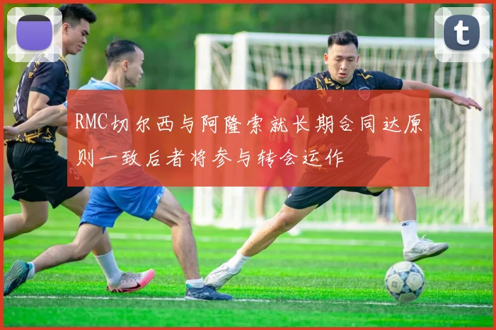 RMC切尔西与阿隆索就长期合同达原则一致后者将参与转会运作